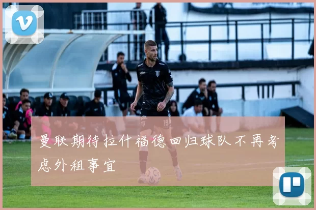 曼联期待拉什福德回归球队不再考虑外租事宜