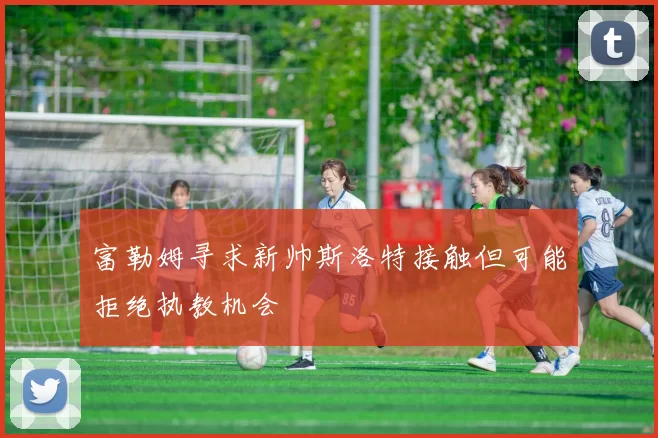 富勒姆寻求新帅斯洛特接触但可能拒绝执教机会