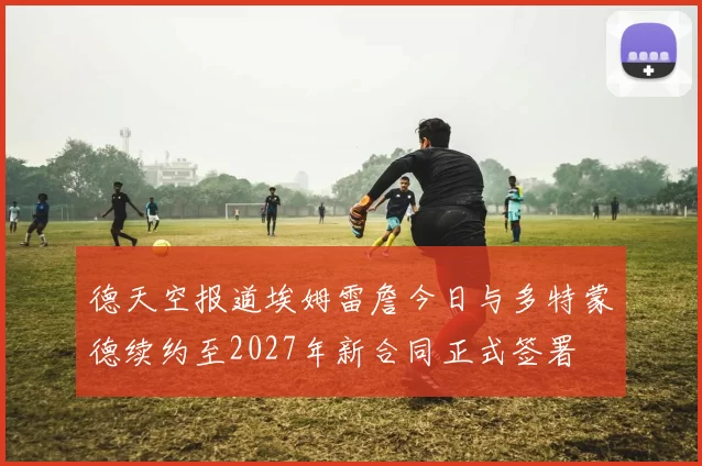 德天空报道埃姆雷詹今日与多特蒙德续约至2027年新合同正式签署