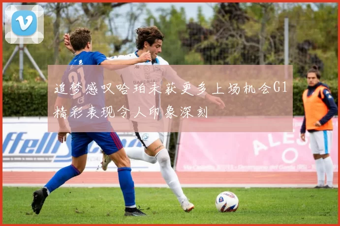 追梦感叹哈珀未获更多上场机会G1精彩表现令人印象深刻