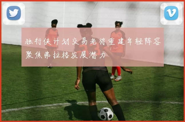 独行侠计划交易老将重建年轻阵容聚焦弗拉格发展潜力
