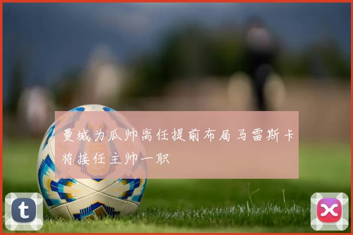 曼城为瓜帅离任提前布局马雷斯卡将接任主帅一职