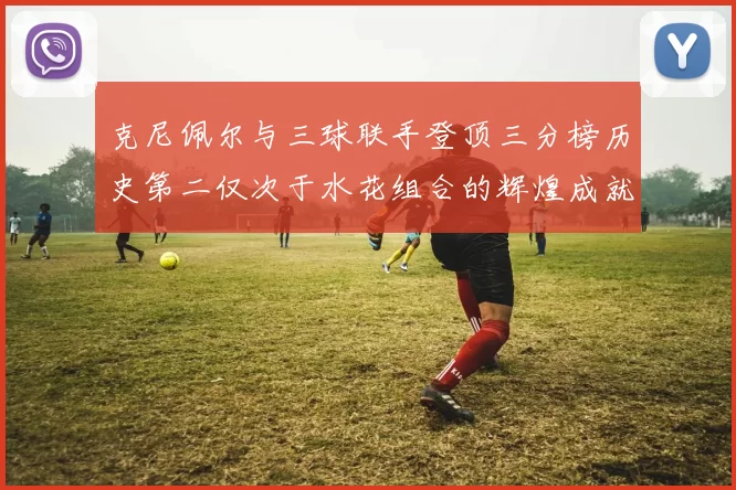 克尼佩尔与三球联手登顶三分榜历史第二仅次于水花组合的辉煌成就