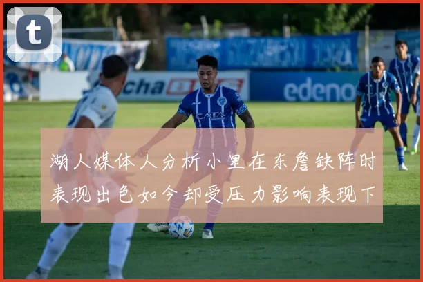 湖人媒体人分析小里在东詹缺阵时表现出色如今却受压力影响表现下滑