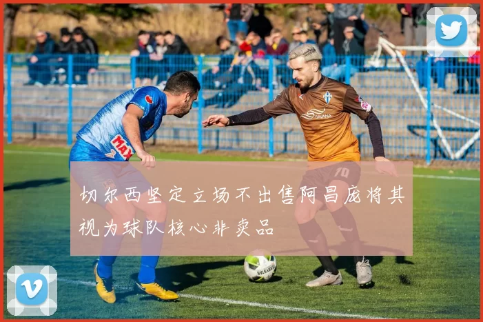 切尔西坚定立场不出售阿昌庞将其视为球队核心非卖品
