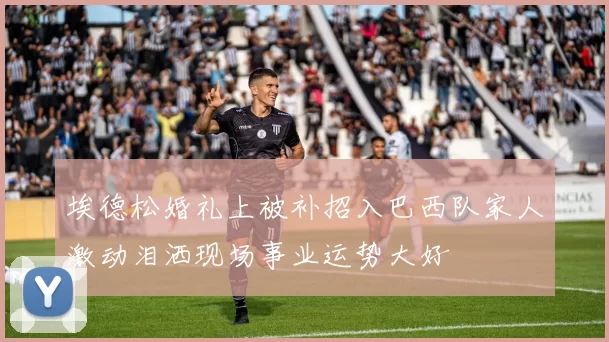 埃德松婚礼上被补招入巴西队家人激动泪洒现场事业运势大好