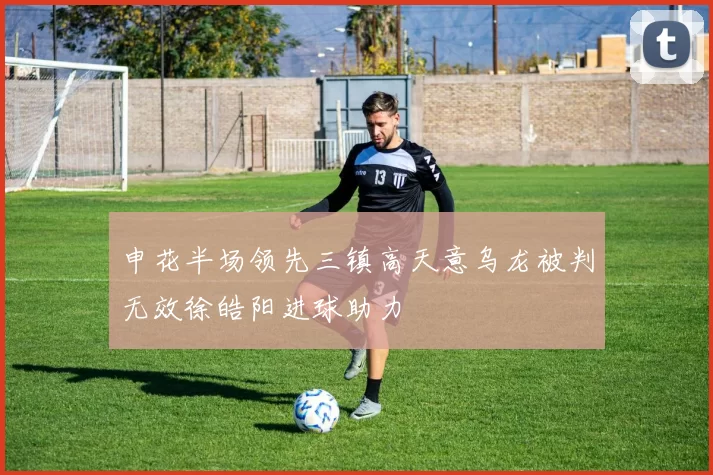 申花半场领先三镇高天意乌龙被判无效徐皓阳进球助力