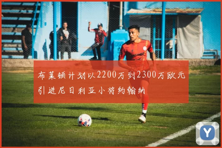布莱顿计划以2200万到2300万欧元引进尼日利亚小将约翰纳