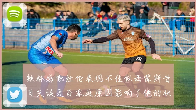 铁林感慨杜伦表现不佳似西蒙斯昔日失误是否家庭原因影响了他的状态