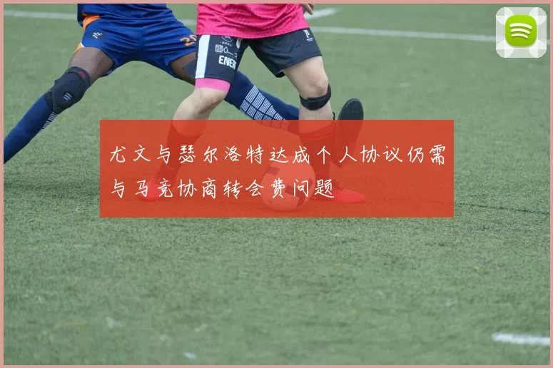 尤文与瑟尔洛特达成个人协议仍需与马竞协商转会费问题