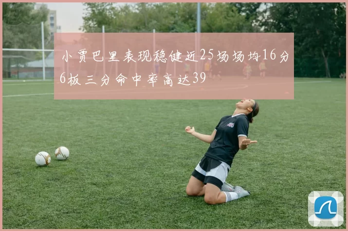 小贾巴里表现稳健近25场场均16分6板三分命中率高达39