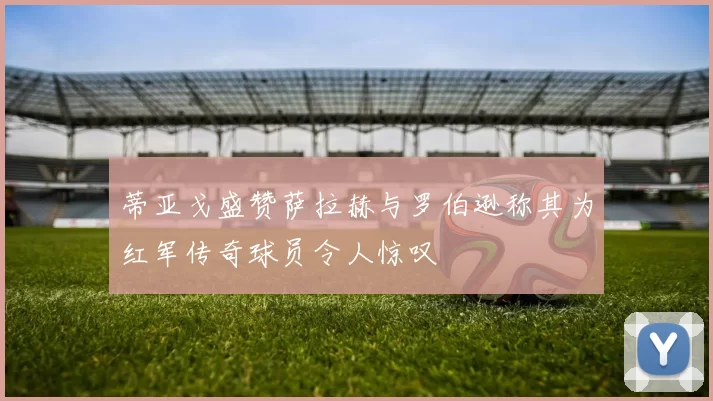 蒂亚戈盛赞萨拉赫与罗伯逊称其为红军传奇球员令人惊叹