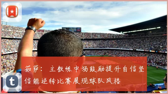 茹萨：主教练中场鼓励提升自信坚信能逆转比赛展现球队风格